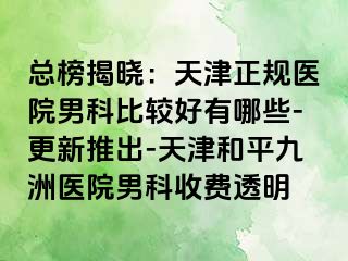 总榜揭晓：天津正规医院男科比较好有哪些-更新推出-天津和平九洲医院男科收费透明