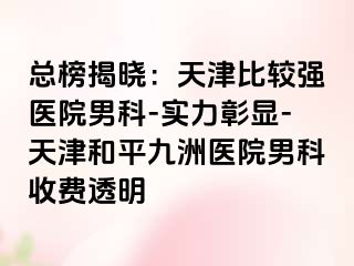总榜揭晓：天津比较强医院男科-实力彰显-天津和平九洲医院男科收费透明