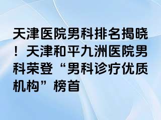 天津医院男科排名揭晓！天津和平九洲医院男科荣登“男科诊疗优质机构”榜首