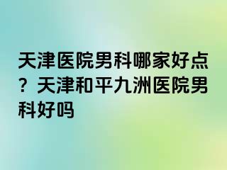 天津医院男科哪家好点？天津和平九洲医院男科好吗