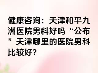 健康咨询：天津和平九洲医院男科好吗“公布”天津哪里的医院男科比较好？