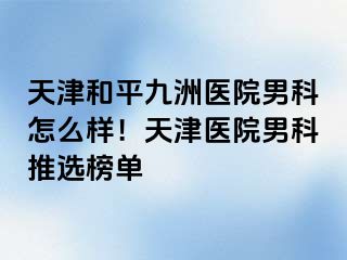 天津和平九洲医院男科怎么样！天津医院男科推选榜单