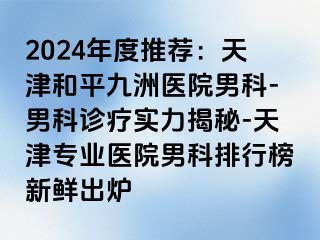 2024年度推荐：天津和平九洲医院男科-男科诊疗实力揭秘-天津专业医院男科排行榜新鲜出炉