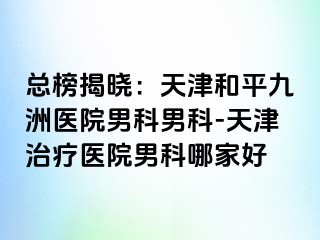 总榜揭晓：天津和平九洲医院男科男科-天津治疗医院男科哪家好