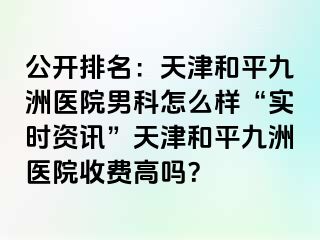 公开排名：天津和平九洲医院男科怎么样“实时资讯”天津和平九洲医院收费高吗？