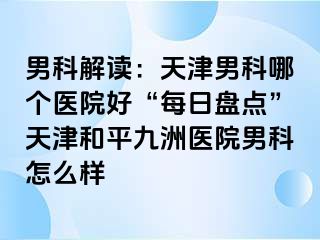 男科解读：天津男科哪个医院好“每日盘点”天津和平九洲医院男科怎么样