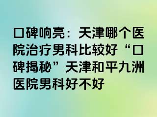 口碑响亮：天津哪个医院治疗男科比较好“口碑揭秘”天津和平九洲医院男科好不好