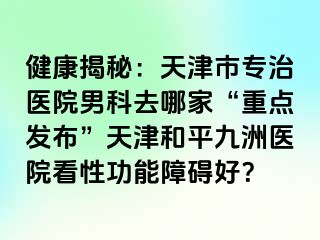 健康揭秘：天津市专治医院男科去哪家“重点发布”天津和平九洲医院看性功能障碍好？
