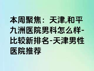 本周聚焦：天津,和平九洲医院男科怎么样-比较新排名-天津男性医院推荐