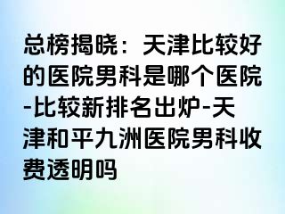 总榜揭晓：天津比较好的医院男科是哪个医院-比较新排名出炉-天津和平九洲医院男科收费透明吗