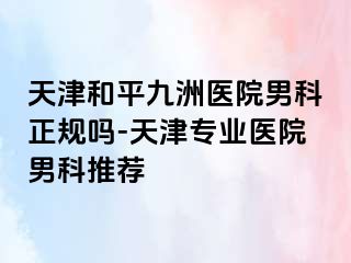 天津和平九洲医院男科正规吗-天津专业医院男科推荐
