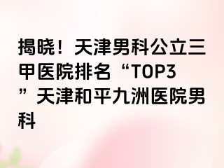 揭晓！天津男科公立三甲医院排名“TOP3”天津和平九洲医院男科