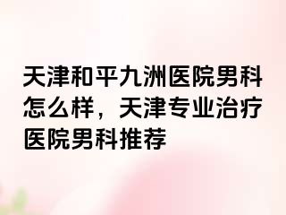 天津和平九洲医院男科怎么样，天津专业治疗医院男科推荐