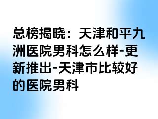 总榜揭晓：天津和平九洲医院男科怎么样-更新推出-天津市比较好的医院男科