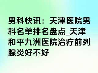 男科快讯：天津医院男科名单排名盘点_天津和平九洲医院治疗前列腺炎好不好