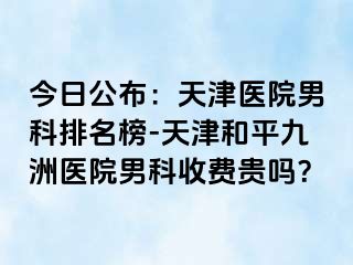 今日公布：天津医院男科排名榜-天津和平九洲医院男科收费贵吗？