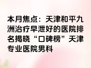 本月焦点：天津和平九洲治疗早泄好的医院排名揭晓“口碑榜”天津专业医院男科