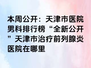 本周公开：天津市医院男科排行榜“全新公开”天津市治疗前列腺炎医院在哪里