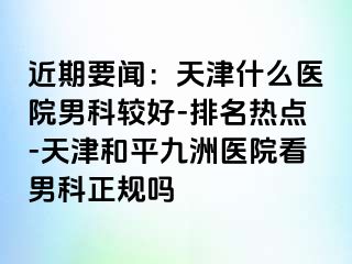 近期要闻：天津什么医院男科较好-排名热点-天津和平九洲医院看男科正规吗