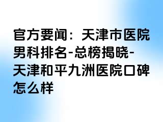 官方要闻：天津市医院男科排名-总榜揭晓-天津和平九洲医院口碑怎么样