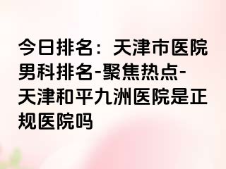 今日排名：天津市医院男科排名-聚焦热点-天津和平九洲医院是正规医院吗