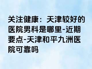 关注健康：天津较好的医院男科是哪里-近期要点-天津和平九洲医院可靠吗
