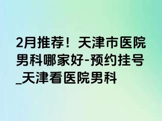 2月推荐！天津市医院男科哪家好-预约挂号_天津看医院男科