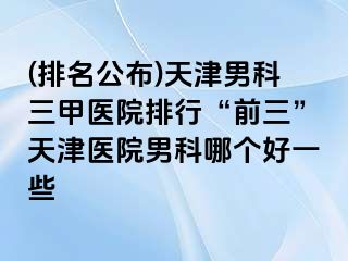 (排名公布)天津男科三甲医院排行“前三”天津医院男科哪个好一些