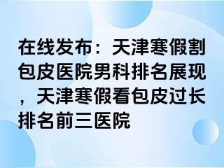 在线发布：天津寒假割包皮医院男科排名展现，天津寒假看包皮过长排名前三医院
