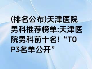 (排名公布)天津医院男科推荐榜单:天津医院男科前十名!“TOP3名单公开”