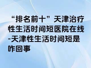 “排名前十”天津治疗性生活时间短医院在线-天津性生活时间短是咋回事