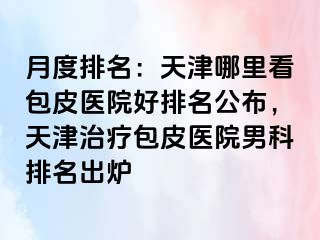 月度排名：天津哪里看包皮医院好排名公布，天津治疗包皮医院男科排名出炉