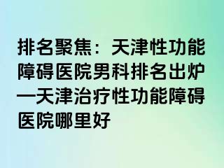 排名聚焦：天津性功能障碍医院男科排名出炉—天津治疗性功能障碍医院哪里好