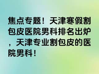 焦点专题！天津寒假割包皮医院男科排名出炉，天津专业割包皮的医院男科！