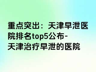 重点突出：天津早泄医院排名top5公布-天津治疗早泄的医院