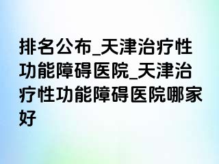 排名公布_天津治疗性功能障碍医院_天津治疗性功能障碍医院哪家好