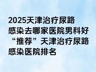 2025天津治疗尿路感染去哪家医院男科好“推荐”天津治疗尿路感染医院排名