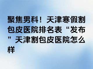 聚焦男科！天津寒假割包皮医院排名表“发布”天津割包皮医院怎么样
