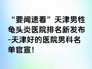 “要闻速看”天津男性龟头炎医院排名新发布-天津好的医院男科名单官宣！