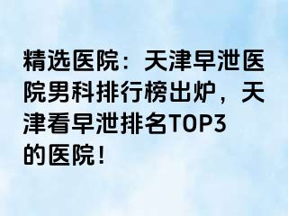 精选医院：天津早泄医院男科排行榜出炉，天津看早泄排名TOP3的医院！