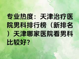 专业热度：天津治疗医院男科排行榜（新排名）天津哪家医院看男科比较好?