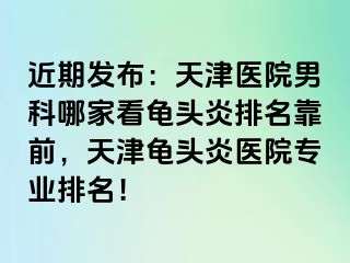 近期发布：天津医院男科哪家看龟头炎排名靠前，天津龟头炎医院专业排名！