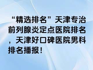 “精选排名”天津专治前列腺炎定点医院排名，天津好口碑医院男科排名播报！