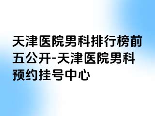 天津医院男科排行榜前五公开-天津医院男科预约挂号中心