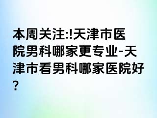 本周关注:!天津市医院男科哪家更专业-天津市看男科哪家医院好?