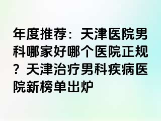 年度推荐：天津医院男科哪家好哪个医院正规？天津治疗男科疾病医院新榜单出炉