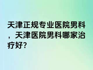 天津正规专业医院男科，天津医院男科哪家治疗好?