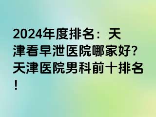 2024年度排名：天津看早泄医院哪家好?天津医院男科前十排名！