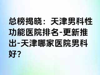 总榜揭晓：天津男科性功能医院排名-更新推出-天津哪家医院男科好？