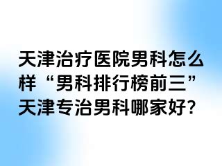 天津治疗医院男科怎么样“男科排行榜前三”天津专治男科哪家好?